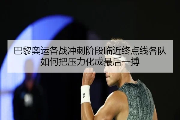 巴黎奥运备战冲刺阶段临近终点线各队如何把压力化成最后一搏